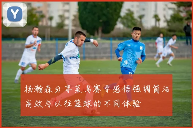 杨瀚森分享菜鸟赛季感悟强调简洁高效与以往篮球的不同体验