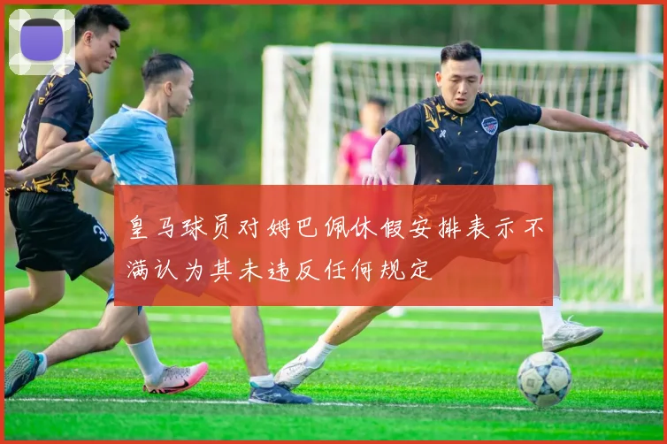 皇马球员对姆巴佩休假安排表示不满认为其未违反任何规定