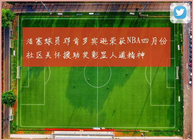 活塞球员邓肯罗宾逊荣获NBA四月份社区关怀援助奖彰显人道精神