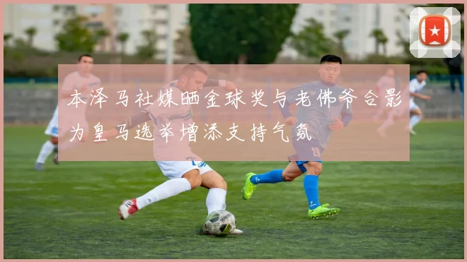 本泽马社媒晒金球奖与老佛爷合影为皇马选举增添支持气氛