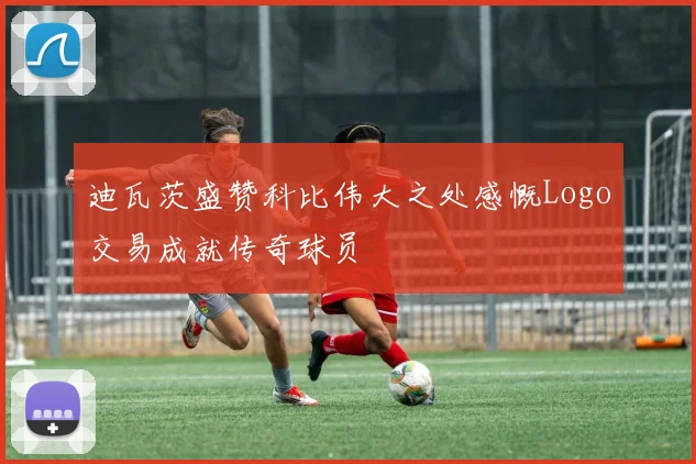 迪瓦茨盛赞科比伟大之处感慨Logo交易成就传奇球员