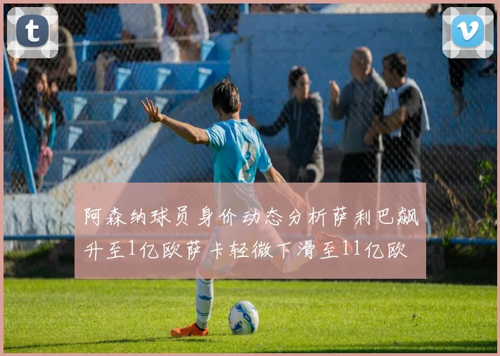 阿森纳球员身价动态分析萨利巴飙升至1亿欧萨卡轻微下滑至11亿欧