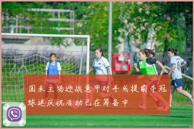 国米主场迎战意甲对手或提前夺冠球迷庆祝活动已在筹备中