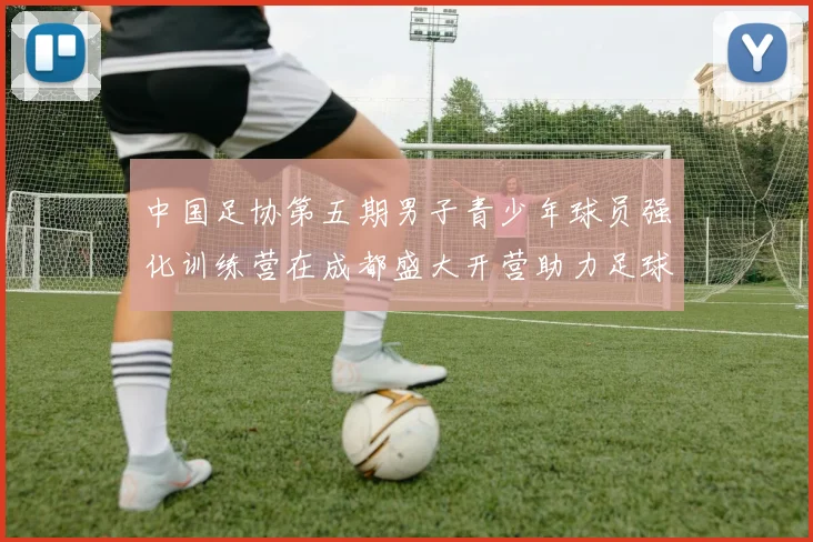 中国足协第五期男子青少年球员强化训练营在成都盛大开营助力足球未来发展