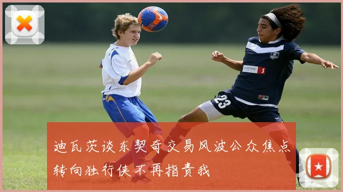 迪瓦茨谈东契奇交易风波公众焦点转向独行侠不再指责我