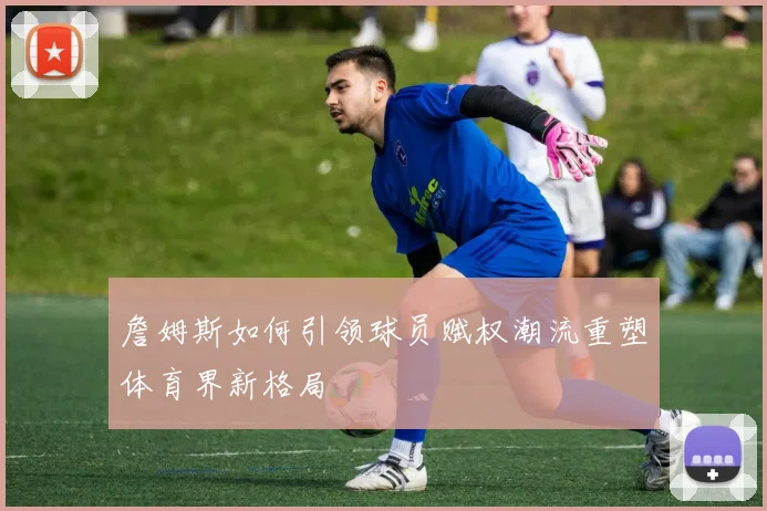 詹姆斯如何引领球员赋权潮流重塑体育界新格局