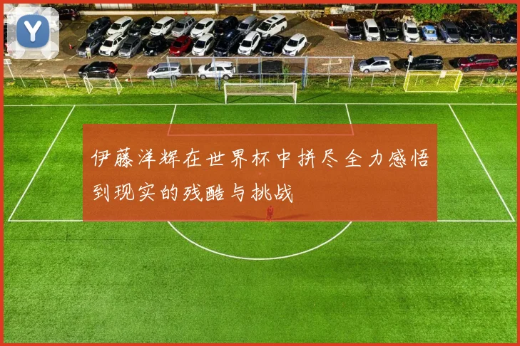伊藤洋辉在世界杯中拼尽全力感悟到现实的残酷与挑战