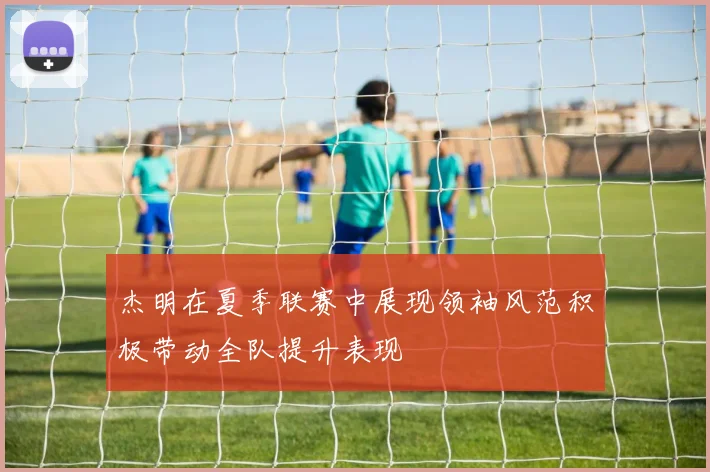 杰明在夏季联赛中展现领袖风范积极带动全队提升表现