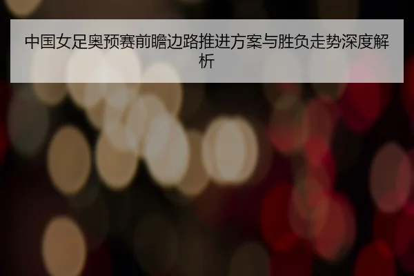 中国女足奥预赛前瞻边路推进方案与胜负走势深度解析